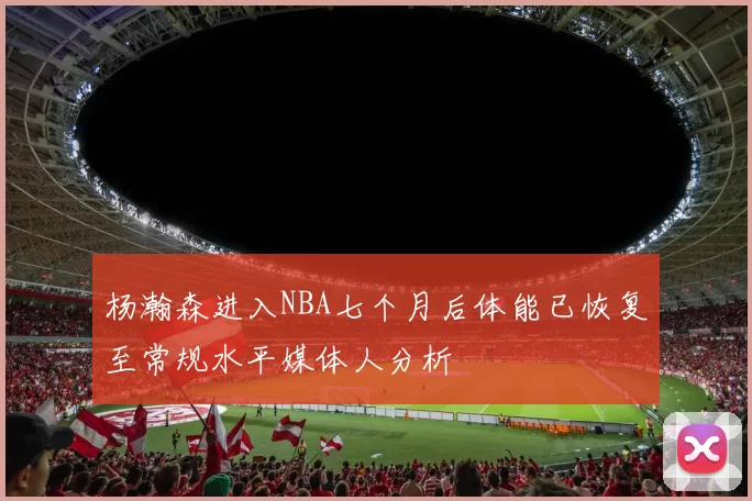 杨瀚森进入NBA七个月后体能已恢复至常规水平媒体人分析