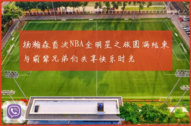 杨瀚森首次NBA全明星之旅圆满结束与前辈兄弟们共享快乐时光