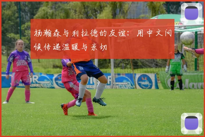 杨瀚森与利拉德的友谊：用中文问候传递温暖与亲切