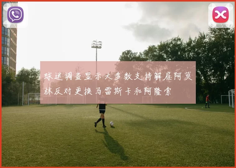 球迷调查显示大多数支持解雇阿莫林反对更换马雷斯卡和阿隆索