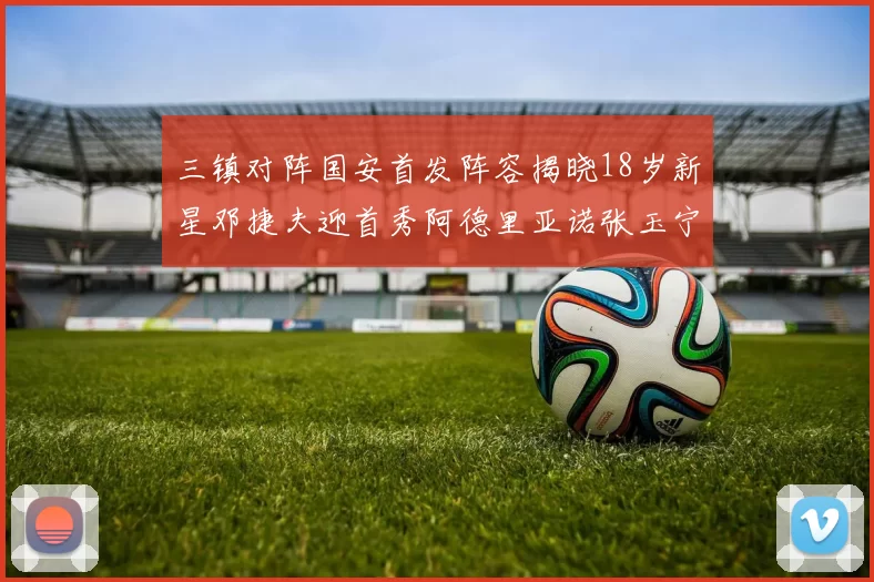 三镇对阵国安首发阵容揭晓18岁新星邓捷夫迎首秀阿德里亚诺张玉宁领衔出战