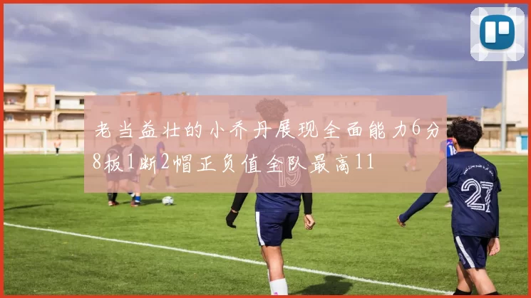 老当益壮的小乔丹展现全面能力6分8板1断2帽正负值全队最高11