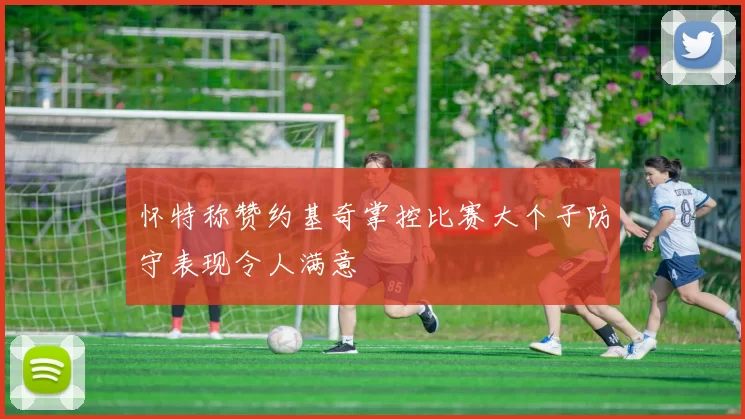 怀特称赞约基奇掌控比赛大个子防守表现令人满意