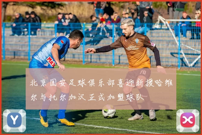 北京国安足球俱乐部喜迎新援哈维尔与托尔加汉正式加盟球队