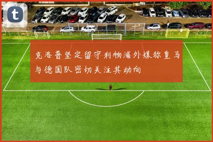 克洛普坚定留守利物浦外媒称皇马与德国队密切关注其动向