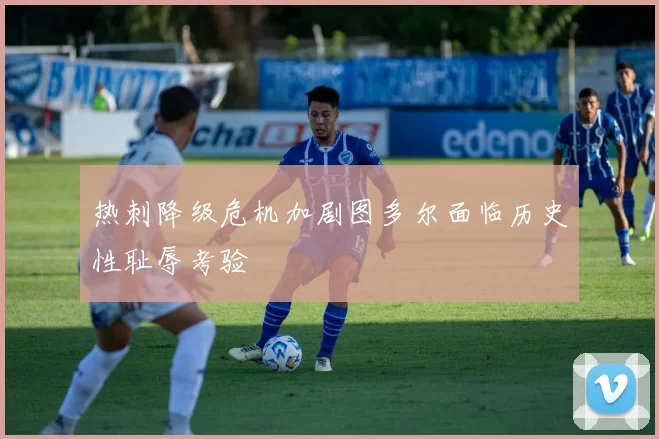 热刺降级危机加剧图多尔面临历史性耻辱考验