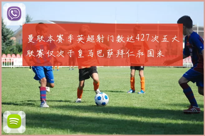 曼联本赛季英超射门数达427次五大联赛仅次于皇马巴萨拜仁和国米