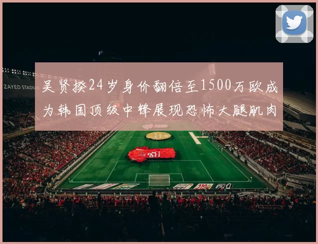 吴贤揆24岁身价翻倍至1500万欧成为韩国顶级中锋展现恐怖大腿肌肉
