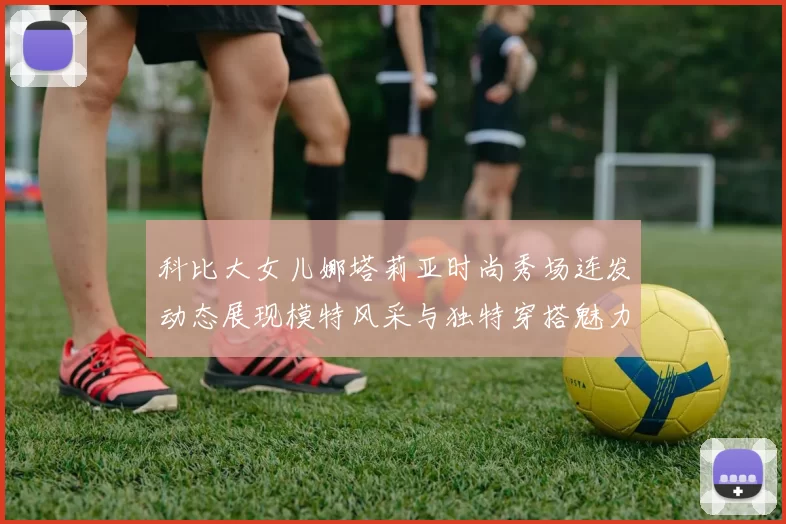 科比大女儿娜塔莉亚时尚秀场连发动态展现模特风采与独特穿搭魅力