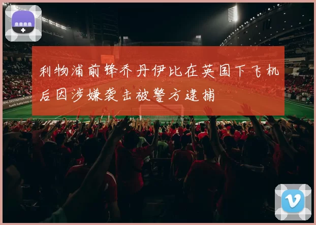 利物浦前锋乔丹伊比在英国下飞机后因涉嫌袭击被警方逮捕