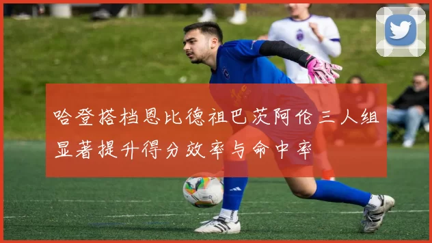 哈登搭档恩比德祖巴茨阿伦三人组显著提升得分效率与命中率