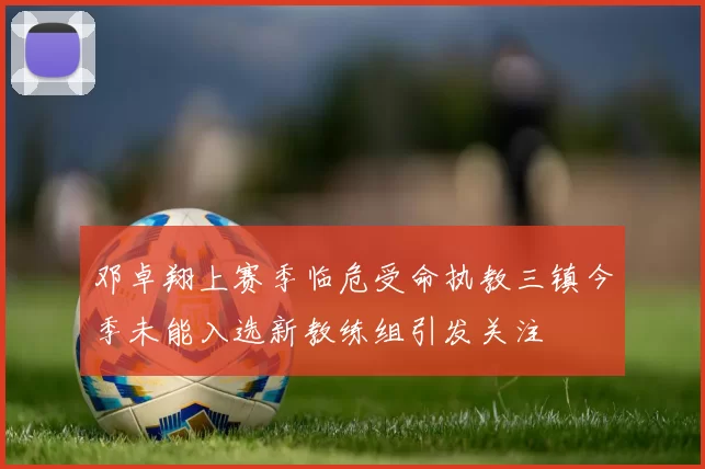 邓卓翔上赛季临危受命执教三镇今季未能入选新教练组引发关注
