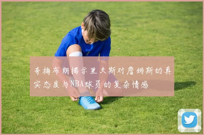 夸梅布朗揭示里夫斯对詹姆斯的真实态度与NBA球员的复杂情感