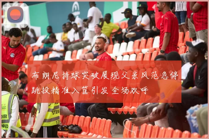 布朗尼持球突破展现父亲风范急停跳投精准入筐引发全场欢呼