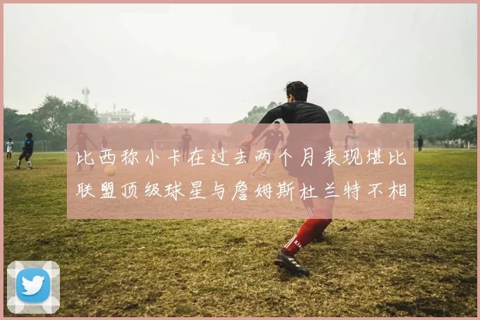 比西称小卡在过去两个月表现堪比联盟顶级球星与詹姆斯杜兰特不相上下