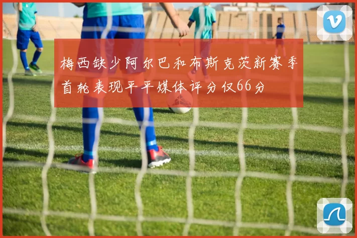 梅西缺少阿尔巴和布斯克茨新赛季首轮表现平平媒体评分仅66分