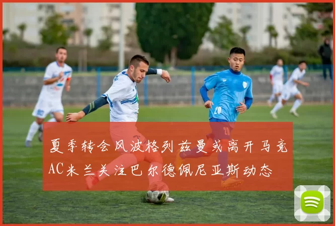 夏季转会风波格列兹曼或离开马竞AC米兰关注巴尔德佩尼亚斯动态