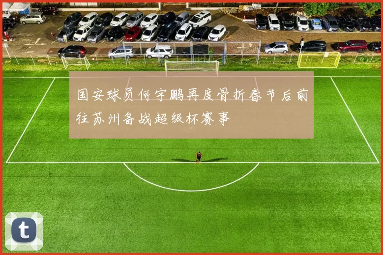国安球员何宇鹏再度骨折春节后前往苏州备战超级杯赛事