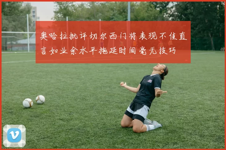 奥哈拉批评切尔西门将表现不佳直言如业余水平拖延时间毫无技巧