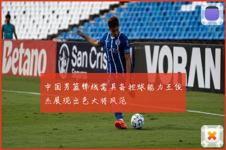 中国男篮锋线需具备控球能力王俊杰展现出色大将风范