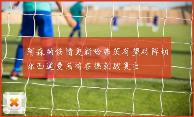 阿森纳伤情更新哈弗茨有望对阵切尔西道曼或将在热刺战复出
