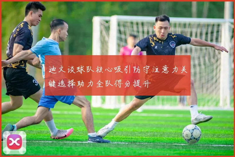 迪文谈球队核心吸引防守注意力关键选择助力全队得分提升