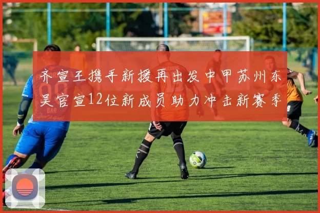 齐宣王携手新援再出发中甲苏州东吴官宣12位新成员助力冲击新赛季