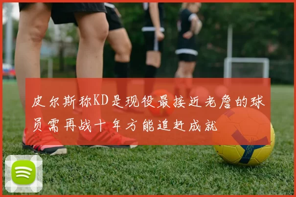 皮尔斯称KD是现役最接近老詹的球员需再战十年方能追赶成就