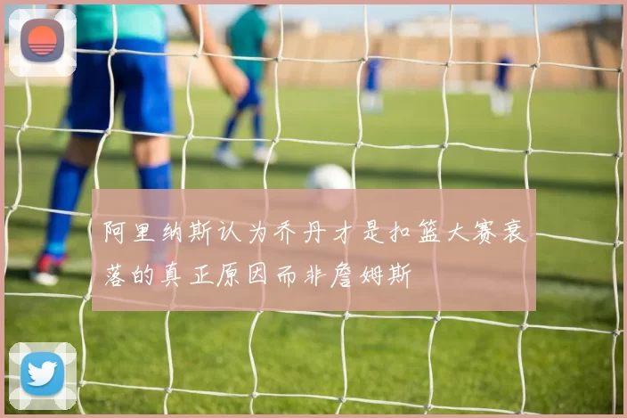 阿里纳斯认为乔丹才是扣篮大赛衰落的真正原因而非詹姆斯